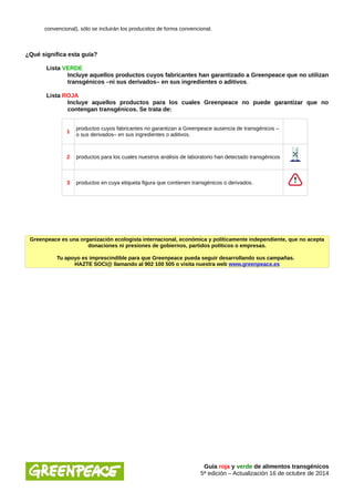 convencional), sólo se incluirán los producidos de forma convencional. 
¿Qué significa esta guía? 
Lista VERDE 
Incluye aquellos productos cuyos fabricantes han garantizado a Greenpeace que no utilizan 
transgénicos –ni sus derivados– en sus ingredientes o aditivos. 
Lista ROJA 
Incluye aquellos productos para los cuales Greenpeace no puede garantizar que no 
contengan transgénicos. Se trata de: 
1 productos cuyos fabricantes no garantizan a Greenpeace ausencia de transgénicos – 
o sus derivados– en sus ingredientes o aditivos. 
2 productos para los cuales nuestros análisis de laboratorio han detectado transgénicos 
3 productos en cuya etiqueta figura que contienen transgénicos o derivados. 
Greenpeace es una organización ecologista internacional, económica y políticamente independiente, que no acepta 
donaciones ni presiones de gobiernos, partidos políticos o empresas. 
Tu apoyo es imprescindible para que Greenpeace pueda seguir desarrollando sus campañas. 
HAZTE SOCI@ llamando al 902 100 505 o visita nuestra web www.greenpeace.es 
Guía roja y verde de alimentos transgénicos 
5ª edición – Actualización 16 de octubre de 2014 
 