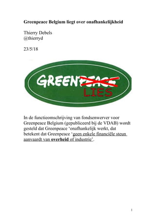 Greenpeace Belgium liegt over onafhankelijkheid
Thierry Debels
@thierryd
23/5/18
In de functieomschrijving van fondsenwerver voor
Greenpeace Belgium (gepubliceerd bij de VDAB) wordt
gesteld dat Greenpeace ‘onafhankelijk werkt, dat
betekent dat Greenpeace ‘geen enkele financiële steun
aanvaardt van overheid of industrie’.
1
 