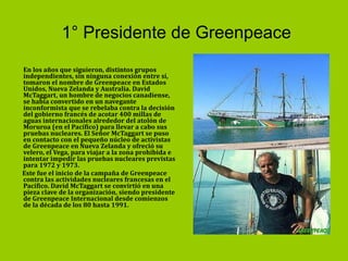 1° Presidente de Greenpeace En los años que siguieron, distintos grupos independientes, sin ninguna conexión entre sí, tomaron el nombre de Greenpeace en Estados Unidos, Nueva Zelanda y Australia. David McTaggart, un hombre de negocios canadiense, se había convertido en un navegante inconformista que se rebelaba contra la decisión del gobierno francés de acotar 400 millas de aguas internacionales alrededor del atolón de Moruroa (en el Pacífico) para llevar a cabo sus pruebas nucleares. El Señor McTaggart se puso en contacto con el pequeño núcleo de activistas de Greenpeace en Nueva Zelanda y ofreció su velero, el Vega, para viajar a la zona prohibida e intentar impedir las pruebas nucleares previstas para 1972 y 1973.  Este fue el inicio de la campaña de Greenpeace contra las actividades nucleares francesas en el Pacífico. David McTaggart se convirtió en una pieza clave de la organización, siendo presidente de Greenpeace Internacional desde comienzos de la década de los 80 hasta 1991.  