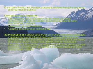 El cambio climático es la mayor amenaza medioambiental a la que se enfrenta nuestro planeta. Consecuencias e impactos Derretimiento de los glaciares y otras masas de hielos  permanentes en todo el planeta Incremento de olas de calor, inundaciones y sequías Expansión de enfermedades Colapso de numerosos ecosistemas Su Propuesta es  trabajar para lograr un modelo energético sostenible y apuesta por una revolución energética capaz de reducir las emisiones de CO2 para evitar un cambio climático fuera de control en el que la opción nuclear esté definitivamente descartada. Para esto es fundamental un cambio en la forma de producir y usar la energía. La sustitución de fuentes de energía sucias por otras limpias (solar y eólica) 