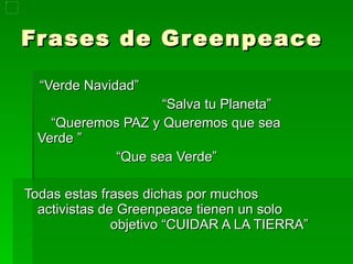 Frases de Greenpeace “ Verde Navidad”  “ Salva tu Planeta” “ Queremos PAZ y Queremos que sea Verde ” “ Que sea Verde” Todas estas frases dichas por muchos activistas de Greenpeace tienen un solo  objetivo “CUIDAR A LA TIERRA”  