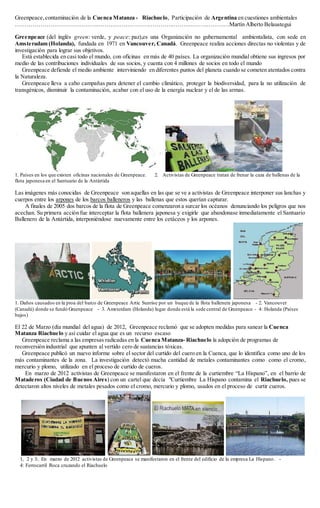 Greenpeace,contaminación de la Cuenca Matanza - Riachuelo, Participación de Argentina en cuestiones ambientales
…………………………………………………………………………………………………Martín Alberto Belaustegui
Greenpeace (del inglés green: verde, y peace: paz),es una Organización no gubernamental ambientalista, con sede en
Amsteradam (Holanda), fundada en 1971 en Vancouver, Canadá. Greenpeace realiza acciones directas no violentas y de
investigación para lograr sus objetivos.
Está establecida en casi todo el mundo, con oficinas en más de 40 países. La organización mundial obtiene sus ingresos por
medio de las contribuciones individuales de sus socios, y cuenta con 4 millones de socios en todo el mundo
Greenpeace defiende el medio ambiente interviniendo en diferentes puntos del planeta cuando se cometen atentados contra
la Naturaleza.
Greenpeace lleva a cabo campañas para detener el cambio climático, proteger la biodiversidad, para la no utilización de
transgénicos, disminuir la contaminación, acabar con el uso de la energía nuclear y el de las armas.
1. Países en los que existen oficinas nacionales de Greenpeace. 2. Activistas de Greenpeace tratan de frenar la caza de ballenas de la
flota japonesa en el Santuario de la Antártida
Las imágenes más conocidas de Greenpeace son aquellas en las que se ve a activistas de Greenpeace interponer sus lanchas y
cuerpos entre los arpones de los barcos balleneros y las ballenas que estos querían capturar.
A finales de 2005 dos barcos de la flota de Greenpeace comenzaron a surcar los océanos denunciando los peligros que nos
acechan. Su primera acción fue interceptar la flota ballenera japonesa y exigirle que abandonase inmediatamente el Santuario
Ballenero de la Antártida, interponiéndose nuevamente entre los cetáceos y los arpones.
1. Daños causados en la proa del barco de Greenpeace Artic Sunrise por un buque de la flota ballenera japonesa - 2. Vancouver
(Canadá) donde se fundó Greenpeace - 3. Amsterdam (Holanda) lugar donde está la sede central de Greenpeace - 4: Holanda (Países
bajos)
El 22 de Marzo (día mundial del agua) de 2012, Greenpeace reclamó que se adopten medidas para sanear la Cuenca
Matanza Riachuelo y así cuidar el agua que es un recurso escaso
Greenpeace reclama a las empresas radicadas en la Cuenca Matanza- Riachuelo la adopción de programas de
reconversión industrial que apunten al vertido cero de sustancias tóxicas.
Greenpeace publicó un nuevo informe sobre el sector del curtido del cuero en la Cuenca, que lo identifica como uno de los
más contaminantes de la zona. La investigación detectó mucha cantidad de metales contaminantes como como el cromo,
mercurio y plomo, utilizado en el proceso de curtido de cueros.
En marzo de 2012 activistas de Greenpeace se manifestaron en el frente de la curtiembre “La Hispano”, en el barrio de
Mataderos (Ciudad de Buenos Aires) con un cartel que decía "Curtiembre La Hispano contamina el Riachuelo, pues se
detectaron altos niveles de metales pesados como el cromo, mercurio y plomo, usados en el proceso de curtir cueros.
1, 2 y 3:. En marzo de 2012 activistas de Greenpeace se manifestaron en el frente del edificio de la empresa La Hispano. -
4: Ferrocarril Roca cruzando el Riachuelo
 