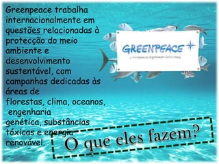 Greenpeace trabalha
internacionalmente em
questões relacionadas à
protecção do meio
ambiente e
desenvolvimento
sustentável, com
campanhas dedicadas às
áreas de
florestas, clima, oceanos,
 engenharia
genética, substâncias
tóxicas e energia
renovável.
 
