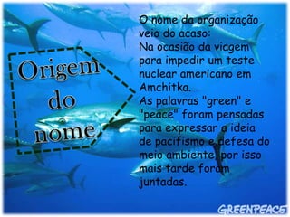 O nome da organização
veio do acaso:
Na ocasião da viagem
para impedir um teste
nuclear americano em
Amchitka.
As palavras "green" e
"peace" foram pensadas
para expressar a ideia
de pacifismo e defesa do
meio ambiente, por isso
mais tarde foram
juntadas.
 