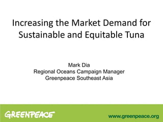 Increasing the Market Demand for
Sustainable and Equitable Tuna
Mark Dia
Regional Oceans Campaign Manager
Greenpeace Southeast Asia
 