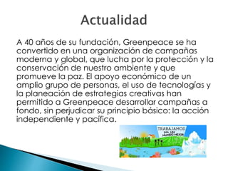 A 40 años de su fundación, Greenpeace se ha
convertido en una organización de campañas
moderna y global, que lucha por la protección y la
conservación de nuestro ambiente y que
promueve la paz. El apoyo económico de un
amplio grupo de personas, el uso de tecnologías y
la planeación de estrategias creativas han
permitido a Greenpeace desarrollar campañas a
fondo, sin perjudicar su principio básico: la acción
independiente y pacífica.
 