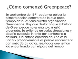 En septiembre de 1971 podemos ubicar la
primera acción concreta de lo que poco
tiempo después sería nuestra organización,
Greenpeace. Hay que destacar que la historia
de Greenpeace no es una sola ni está
ordenada. Se extiende en varias direcciones y
desafía cualquier intento por contenerla o
definirla. Y la historia contada aquí no es la
única y probablemente es posible enriquecerla
con anécdotas, datos, resultados que se han
ido encontrando con el paso del tiempo.
 
