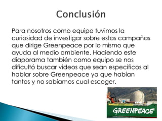 Para nosotros como equipo tuvimos la
curiosidad de investigar sobre estas campañas
que dirige Greenpeace por lo mismo que
ayuda al medio ambiente. Haciendo este
diaporama también como equipo se nos
dificultó buscar videos que sean específicos al
hablar sobre Greenpeace ya que habían
tantos y no sabíamos cual escoger.
 