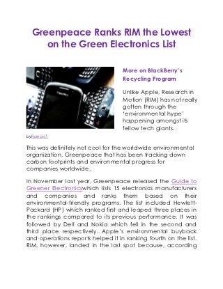 Greenpeace Ranks RIM the Lowest
      on the Green Electronics List

                                   More on BlackBerry’s
                                   Recycling Program

                                   Unlike Apple, Research in
                                   Motion (RIM) has not really
                                   gotten through the
                                   „environmental hype‟
                                   happening amongst its
                                   fellow tech giants.
byFrancis T.

This was definitely not cool for the worldwide environmental
organization, Greenpeace that has been tracking down
carbon footprints and environmental progress for
companies worldwide.

In November last year, Greenpeace released the Guide to
Greener Electronicswhich lists 15 electronics manufacturers
and companies and ranks them based on their
environmental-friendly programs. The list included Hewlett-
Packard (HP) which ranked first and leaped three places in
the rankings compared to its previous performance. It was
followed by Dell and Nokia which fell in the second and
third place respectively. Apple‟s environmental buyback
and operations reports helped it in ranking fourth on the list.
RIM, however, landed in the last spot because, according
 