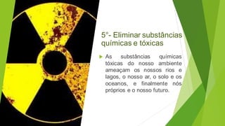 5°- Eliminar substâncias
químicas e tóxicas
 As substâncias químicas
tóxicas do nosso ambiente
ameaçam os nossos rios e
lagos, o nosso ar, o solo e os
oceanos, e finalmente nós
próprios e o nosso futuro.
 