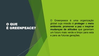 O QUE
É GREENPEACE?
 O Greenpeace é uma organização
global cuja missão é proteger o meio
ambiente, promover a paz e inspirar
mudanças de atitudes que garantam
um futuro mais verde e limpo para esta
e para as futuras gerações.
 