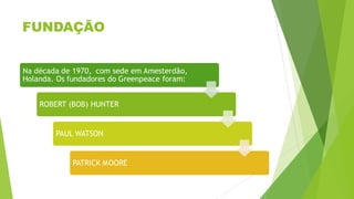 FUNDAÇÃO
Na década de 1970, com sede em Amesterdão,
Holanda. Os fundadores do Greenpeace foram:
ROBERT (BOB) HUNTER
PAUL WATSON
PATRICK MOORE
 
