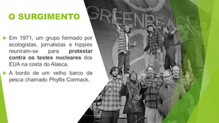 O SURGIMENTO
 Em 1971, um grupo formado por
ecologistas, jornalistas e hippies
reuniram-se para protestar
contra os testes nucleares dos
EUA na costa do Alasca.
 A bordo de um velho barco de
pesca chamado Phyllis Cormack.
 