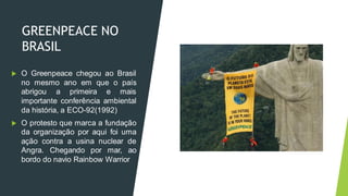 GREENPEACE NO
BRASIL
 O Greenpeace chegou ao Brasil
no mesmo ano em que o país
abrigou a primeira e mais
importante conferência ambiental
da história, a ECO-92(1992)
 O protesto que marca a fundação
da organização por aqui foi uma
ação contra a usina nuclear de
Angra. Chegando por mar, ao
bordo do navio Rainbow Warrior
 
