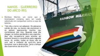 NAVIOS – GUERREIRO
DO ARCO-ÍRIS
 Rainbow Warrior, um navio que o
Greenpeace comprou para ser usado
sobretudo em campanhas contra a caça de
baleias.
 “Um dia a terra vai adoecer. Os pássaros
cairão do céu, os mares vão escurecer e
os peixes aparecerão mortos nas
correntezas dos rios. Quando esse dia
chegar, os índios perderão o seu espírito.
Mas vão recuperá-lo para ensinar ao
homem branco a reverência pela sagrada
terra. Aí, então, todas as raças vão se
unir sob o símbolo do arco-íris para
terminar com a destruição. Será o tempo
dos Guerreiros do Arco-Íris.”
 