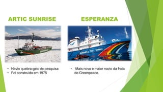 ARTIC SUNRISE ESPERANZA
• Navio quebra-gelo de pesquisa
• Foi construído em 1975
• Mais novo e maior navio da frota
do Greenpeace.
 