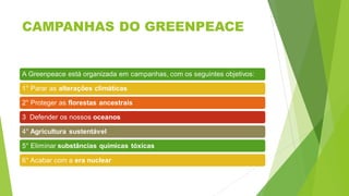 CAMPANHAS DO GREENPEACE
A Greenpeace está organizada em campanhas, com os seguintes objetivos:
1° Parar as alterações climáticas
2° Proteger as florestas ancestrais
3 Defender os nossos oceanos
4° Agricultura sustentável
5° Eliminar substâncias químicas tóxicas
6° Acabar com a era nuclear
 