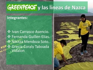 Greenpeace y las líneas de Nazca
Integrantes:
 Ivan Carrasco Asencio.
 Fernanda Guillen Elias.
 Nikitza Mendoza Soto.
 Grecia Coraly Taboada
Vidalon.
 