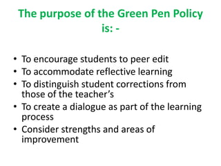 The purpose of the Green Pen Policy
is: -
• To encourage students to peer edit
• To accommodate reflective learning
• To distinguish student corrections from
those of the teacher’s
• To create a dialogue as part of the learning
process
• Consider strengths and areas of
improvement