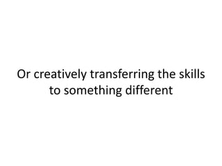 Or creatively transferring the skills
to something different