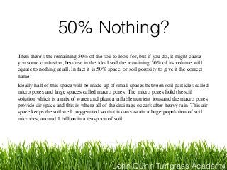John Quinn Turfgrass Academy
50% Nothing?
Then there's the remaining 50% of the soil to look for, but if you do, it might cause
you some confusion, because in the ideal soil the remaining 50% of its volume will
equate to nothing at all. In fact it is 50% space, or soil porosity to give it the correct
name.
Ideally half of this space will be made up of small spaces between soil particles called
micro pores and large spaces called macro pores. The micro pores hold the soil
solution which is a mix of water and plant available nutrient ions and the macro pores
provide air space and this is where all of the drainage occurs after heavy rain. This air
space keeps the soil well oxygenated so that it can sustain a huge population of soil
microbes; around 1 billion in a teaspoon of soil.
 