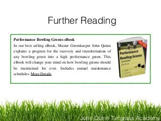 John Quinn Turfgrass Academy
Further Reading
Performance Bowling Greens eBook
In our best selling eBook, Master Greenkeeper John Quinn
explains a program for the recovery and transformation of
any bowling green into a high performance green. This
eBook will change your mind on how bowling greens should
be maintained for ever. Includes annual maintenance
schedules. More Details
 