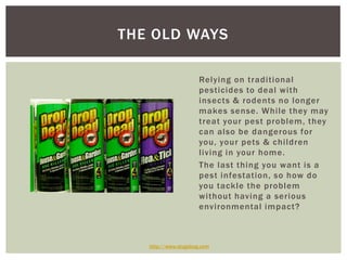 THE OLD WAYS
Relying on traditional
pesticides to deal with
insects & rodents no longer
makes sense. While they may
treat your pest problem, they
can also be dangerous for
you, your pets & children
living in your home.
The last thing you want is a
pest infestation, so how do
you tackle the problem
without having a serious
environmental impact?
http://www.slugabug.com