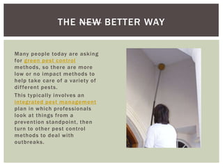 THE NEW BETTER WAY
Many people today are asking
for green pest control
methods, so there are more
low or no impact methods to
help take care of a variety of
dif ferent pests.
This typically involves an
integrated pest management
plan in which professionals
look at things from a
prevention standpoint, then
turn to other pest control
methods to deal with
outbreaks.