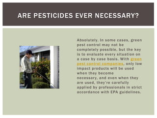ARE PESTICIDES EVER NECESSARY?
Absolutely. In some cases, green
pest control may not be
completely possible, but the key
is to evaluate ever y situation on
a case by case basis. With green
pest control companies , only low
impact products will be used
when they become
necessar y, and even when they
are used, they’re carefully
applied by professionals in strict
accordance with EPA guidelines.
