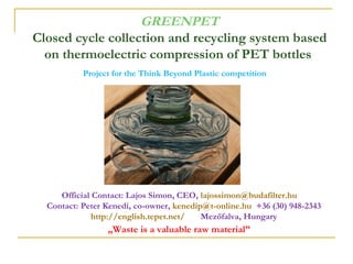 GREENPET
Closed cycle collection and recycling system based
  on thermoelectric compression of PET bottles
           Project for the Think Beyond Plastic competition




     Official Contact: Lajos Simon, CEO, lajossimon@budafilter.hu
  Contact: Peter Kenedi, co-owner, kenedip@t-online.hu +36 (30) 948-2343
              http://english.tepet.net/   Mezőfalva, Hungary
                 „Waste is a valuable raw material”
 