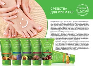 Состояние кожи рук – один из самых ярких показателей возрас-
та. Наши руки ежедневно подвергаются различному агрессив-
ному воздействию: домашние хлопоты и бытовая химия, каче-
ство воды и «сезонные» враги – холод, ветер, солнце. Важным
правилом в уходе за руками является ежедневное использова-
ние крема. Даже если вы не чувствуете дискомфорта и сухости
кожи, дополнительный уход и защита позволит вам дольше под-
держивать ее безупречное состояние.
Ухода за ногами требует не только эстетика тела, но и элемен-
тарная забота о здоровье. Здоровье ног – это еще и легкость
походки! Кроме того, на коже ног, особенно на подошвах, нахо-
дится множество чувствительных зон, функционально связан-
Средства
для рук и ног
ных с внутренними органами. Поэтому за ногами необ-
ходимо ухаживать любовно и регулярно.
Средства для ухода за телом с натуральными маслами
и экстрактами обеспечат интенсивное увлажнение, за-
щиту и глубокое питание коже рук и ног, эффективно
устранят сухость и шелушение. Почувствуйте настоя-
щую мягкость прикосновений ваших рук и лёгкость по-
ходки с кремами GREEN PLANET! Роскошный уход от
GREEN PLANET доступный каждому!
 