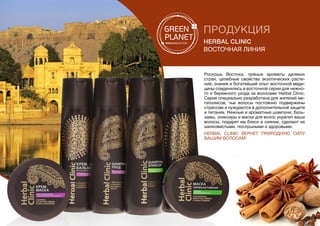 ПРОДУКЦИЯ
Herbal Clinic
Восточная линия
Роскошь Востока, пряные ароматы далеких
стран, целебные свойства экзотических расте-
ний, знания и богатейший опыт восточной меди-
цины соединились в восточной серии для нежно-
го и бережного ухода за волосами Herbal Clinic.
Серия специально разработана для жителей ме-
гаполисов, чьи волосы постоянно подвержены
стрессам и нуждаются в дополнительной защите
и питании. Нежные и ароматные шампуни, баль-
замы, эликсиры и маски для волос укрепят ваши
волосы, подарят им блеск и сияние, сделают их
шелковистыми, послушными и здоровыми.
Herbal Clinic  вернет природную силу
Вашим волосам!
 