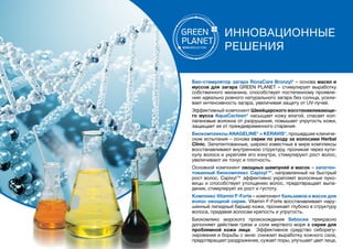 ИННОВАЦИОННЫЕ
РЕШЕНИЯ
Био-стимулятор загара RonaCare Bronzyl® – основа масел и
муссов для загара GREEN PLANET – стимулирует выработку
собственного меланина, способствует постепенному проявле-
нию идеально ровного натурального загара без солнца, усили-
вает интенсивность загара, увеличивая защиту от UV-лучей.
Эффективный компонент швейцарского восстанавливающе-
го мусса AquaCacteen® насыщает кожу влагой, спасает кол-
лагеновые волокна от разрушения, повышает упругость кожи,
защищает ее от преждевременного старения.
Биокомплексы ANAGELINE® и KERAVIS®, прошедшие клиниче-
ские испытания – основа серии по уходу за волосами Herbal
Clinic. Запатентованные, широко известные в мире комплексы
восстанавливают внутреннюю структуру, проникая через кути-
кулу волоса и укрепляя его изнутри, стимулируют рост волос,
увеличивают их тонус и плотность.
Основной компонент овощных шампуней и масок – запатен-
тованный биокомплекс Capixyl™, направленный на быстрый
рост волос. Capixyl™ эффективно укрепляет волосяные луко-
вицы и способствует утолщению волос, предотвращает выпа-
дение, стимулирует их рост и густоту.
Комплекс Vitamin F-Forte – компонент бальзамов и масок для
волос овощной серии. Vitamin F-Forte восстанавливает нару-
шенный липидный барьер кожи, проникает глубоко в структуру
волоса, придавая волосам крепость и упругость.
Биокомлекс морского происхождения Sebocea прекрасно
дополняет действие грязи и соли мертвого моря в серии для
проблемной кожи лица. Эффективное средство себорегу-
лирования и борьбы с акне: снижает выработку кожного сала,
предотвращает раздражение, сужает поры, улучшает цвет лица.
 