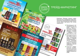 Компания «Зеленая планета» имеет
большой опыт проведения трейд-мар-
кетинговых мероприятий в розничных
точках своих партнеров. Мы готовы
предложить:
Трейд-маркетинг
n Постоянные (с пе-
риодичностью не
реже 1 раза в 2
месяца) локаль-
ные акции («товар
месяца», «покупка
+ подарок», «2 по
цене одного» и т.д.)
n	Периодические
(не реже 2 раз в
год) глобальные
акции по заранее
согласованному с
сетью сценарию
с упоминанием
акции в печатных
изданиях и прочих
источниках.
n Участие в феде-
ральных акциях,
с о гл а с о в а н н о е
упоминание сети в
задействованных
СМИ.
 