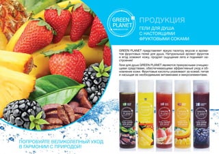 ПРОДУКЦИЯ
Гели для душа
с настоящими
фруктовыми соками
GREEN PLANET представляет яркую палитру вкусов и арома-
тов фруктовых гелей для душа. Натуральный аромат фруктов
и ягод освежит кожу, продлит ощущение лета и поднимет на-
строение!
Гели для душа GREEN PLANET являются прекрасными очищаю-
щими средствами, обеспечивающими эффективный уход и об-
новление кожи. Фруктовые кислоты ухаживают за кожей, питая
и насыщая ее необходимыми витаминами и микроэлементами.
Попробуйте великолепный уход
в гармонии с природой!
 