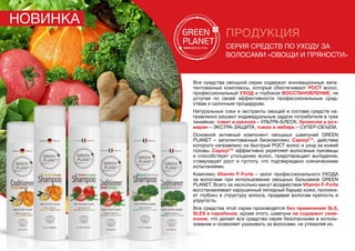 ПРОДУКЦИЯ
серия средств по уходу за
волосами «Овощи и пряности»
Все средства овощной серии содержат инновационные запа-
тентованные комплексы, которые обеспечивают РОСТ волос,
профессиональный УХОД и глубокое ВОССТАНОВЛЕНИЕ, не
уступая по своей эффективности профессиональным сред-
ствам и салонным процедурам.
Натуральные соки и экстракты овощей в составе средств на-
правленно решают индивидуальные задачи потребителя в трех
линейках: томат и руккола – УЛЬТРА-БЛЕСК, брокколи и роз-
марин – ЭКСТРА-ЗАЩИТА, тыква и имбирь – СУПЕР-ОБЪЕМ.
Основной активный компонент овощных шампуней GREEN
PLANET – запатентованный биокомплекс Capixyl™, действие
которого направлено на быстрый РОСТ волос и уход за кожей
головы. Capixyl™ эффективно укрепляет волосяные луковицы
и способствует утолщению волос, предотвращает выпадение,
стимулирует рост и густоту, что подтверждено клиническими
испытаниями.
Комплекс Vitamin F-Forte – залог профессионального ухода
за волосами при использовании овощных бальзамов GREEN
PLANET. Всего за несколько минут воздействия Vitamin F-Forte
восстанавливает нарушенный липидный барьер кожи, проника-
ет глубоко в структуру волоса, придавая волосам крепость и
упругость.
Все средства этой серии производятся без применения SLS,
SLES и парабенов, кроме этого, шампуни не содержат сили-
конов, что делает все средства серии безопасными в исполь-
зовании и позволяет ухаживать за волосами, не утяжеляя их.
Новинка
 