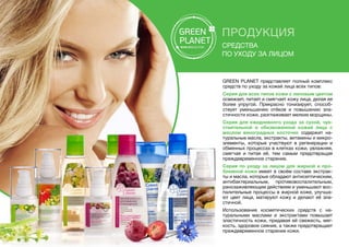 ПРОДУКЦИЯ
Средства
по уходу за лицом
GREEN PLANET представляет полный комплекс
средств по уходу за кожей лица всех типов:
Серия для всех типов кожи с липовым цветом
освежает, питает и смягчает кожу лица, делая ее
более упругой. Прекрасно тонизирует, способ-
ствует уменьшению отёков и повышению эла-
стичности кожи, разглаживает мелкие морщины.
Серия для ежедневного ухода за сухой, чув-
ствительной и обезвоженной кожей лица с
маслом виноградных косточек содержит на-
туральные масла, экстракты, витамины и микро-
элементы, которые участвуют в регенерации и
обменных процессах в клетках кожи, увлажняя,
смягчая и питая её, тем самым предотвращая
преждевременное старение.
Серия по уходу за лицом для жирной и про-
блемной кожи имеет в своём составе экстрак-
ты и масла, которые обладают антисептическим,
антибактериальным, противовоспалительным,
ранозаживляющим действием и уменьшают вос-
палительные процессы в жирной коже, улучша-
ют цвет лица, матируют кожу и делают её эла-
стичной.
Использование косметических средств с на-
туральными маслами и экстрактами повышает
эластичность кожи, придавая ей свежесть, мяг-
кость, здоровое сияние, а также предотвращает
преждевременное старение кожи.
 