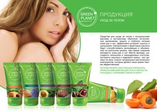 ПРОДУКЦИЯ
Уход за телом
Средства для ухода за телом с натуральными
маслами и экстрактами обеспечат интенсив-
ное увлажнение, защиту и глубокое питание
коже рук и ног, эффективно устранят сухость и
шелушение. Гиалуроновая и фруктовые кислоты
будут способствовать регенерации и обновле-
нию на клеточном уровне, тем самым сохраняя
молодость кожи рук и ног. Масла авокадо, ши,
сладкого апельсина и смородиновых косточек,
экстракты каштана и кедрового ореха – вот да-
леко не весь список натуральных растительных
компонентов, которые делают наши крема таки-
ми эффективными.
Почувствуйте настоящую мягкость
прикосновений ваших рук и лёгкость
походки с кремами GREEN PLANET!
 