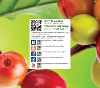 ИНТЕРНЕТ-МАГАЗИН
GREENPLANET.PRO
ТЕЛЕФОН ГОРЯЧЕЙ ЛИНИИ
8 800 550 60 90
Подпишись на рассылку секретов красоты Green planet
и получи скидку на доставку!
Присоединяйся к нам в официальных сообществах,
участвуй в конкурсах, получай бонусы и скидки!
vk.com/green__planet_cosmetic
www.odnoklassniki.ru/greenplanet
www.facebook.com/greenplanet.pro
instagram.com/zelenayaplaneta
www.youtube.com/user/zelenayaplaneta
 