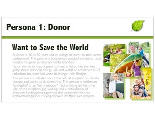Persona 1: Donor

 Want to Save the World
 A donor is 18 to 50 years old, in college or early- to mid-career
 professional. This person is busy, enjoys outdoor recreation, and
 donates to green or environmental charities.
 He or she either has, or plans to have, children. He/she feels
 guilty about personal energy use, and wants to accelerate CO2
 reduction, but does not want to change their lifestyle.
 This person is frustrated about the lack of progress on climate
 change, and wants to do something. This person is neither an
 "evangelist" or an "early adopter" - but is sitting on the other
 side of the adoption gap, waiting until a critical mass of
 adoption has happened, proving that adoption won’t be
 inconvenient, before moving forward on their own projects.
 