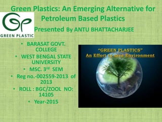 Green Plastics: An Emerging Alternative for
Petroleum Based Plastics
Presented By ANTU BHATTACHARJEE
• BARASAT GOVT.
COLLEGE
• WEST BENGAL STATE
UNIVERSITY
• MSC. 3rd SEM
• Reg no.-002559-2013 of
2013
• ROLL : BGC/ZOOL NO:
14105
• Year-2015
 