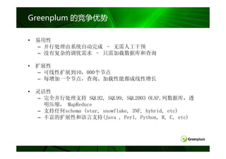 Greenplum 的竞争优势

• 易用性
  – 并行处理由系统自动完成 – 无需人工干预
  – 没有复杂的调优需求 – 只需加载数据库和查询

• 扩展性
  – 可线性扩展到10，000个节点
  – 每增加一个节点，查询、加载性能都成线性增长

• 灵活性
  – 完全并行处理支持 SQL92, SQL99, SQL2003 OLAP,列数据库，透
    明压缩， MapReduce
  – 支持任何schema (star, snowflake, 3NF, hybrid, etc)
  – 丰富的扩展性和语言支持(Java , Perl, Python, R, C, etc)
 