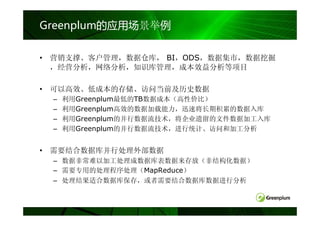 Greenplum的应用场景举例

• 营销支撑、客户管理，数据仓库， BI，ODS，数据集市，数据挖掘
  ，经营分析，网络分析，知识库管理，成本效益分析等项目

• 可以高效、低成本的存储、访问当前及历史数据
 –   利用Greenplum最低的TB数据成本（高性价比）
 –   利用Greenplum高效的数据加载能力，迅速将长期积累的数据入库
 –   利用Greenplum的并行数据流技术，将企业遗留的文件数据加工入库
 –   利用Greenplum的并行数据流技术，进行统计、访问和加工分析


• 需要结合数据库并行处理外部数据
 – 数据非常难以加工处理成数据库表数据来存放（非结构化数据）
 – 需要专用的处理程序处理（MapReduce）
 – 处理结果适合数据库保存，或者需要结合数据库数据进行分析
 
