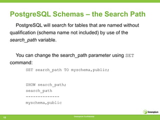PostgreSQL Schemas – the Search Path
       PostgreSQL will search for tables that are named without
     qualification (schema name not included) by use of the
     search_path variable.


       You can change the search_path parameter using SET
     command:
            SET search_path TO myschema,public;


            SHOW search_path;
            search_path
            --------------
            myschema,public


                                  Greenplum Confidential
11
 