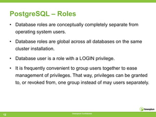 PostgreSQL – Roles
     • Database roles are conceptually completely separate from
       operating system users.

     • Database roles are global across all databases on the same
       cluster installation.

     • Database user is a role with a LOGIN privilege.

     • It is frequently convenient to group users together to ease
       management of privileges. That way, privileges can be granted
       to, or revoked from, one group instead of may users separately.




                                  Greenplum Confidential
12
 