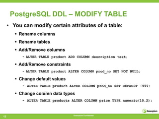 PostgreSQL DDL – MODIFY TABLE
     • You can modify certain attributes of a table:
         Rename columns
         Rename tables
         Add/Remove columns
           - ALTER TABLE product   ADD COLUMN description text;

         Add/Remove constraints
           - ALTER TABLE product ALTER       COLUMN prod_no SET NOT NULL;

         Change default values
           - ALTER TABLE product   ALTER COLUMN prod_no SET DEFAULT -999;

         Change column data types
           - ALTER TABLE products ALTER         COLUMN price TYPE numeric(10,2);



                                     Greenplum Confidential
17
 