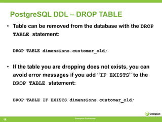 PostgreSQL DDL – DROP TABLE
     • Table can be removed from the database with the DROP
       TABLE statement:

       DROP TABLE dimensions.customer_old;


     • If the table you are dropping does not exists, you can
       avoid error messages if you add ―IF EXISTS‖ to the
       DROP TABLE statement:


       DROP TABLE IF EXISTS dimensions.customer_old;


                               Greenplum Confidential
18
 