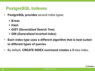 PostgreSQL Indexes
     • PostgreSQL provides several index types:

         B-tree
         Hash
         GiST (Generalized Search Tree)
         GIN (Generalized Inverted Index)

     • Each index type uses a different algorithm that is best suited
       to different types of queries.

     • By default, CREATE INDEX command creates a B-tree index.




                                  Greenplum Confidential
20
 