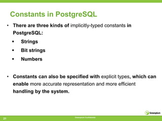 Constants in PostgreSQL
     • There are three kinds of implicitly-typed constants in
       PostgreSQL:
          Strings
          Bit strings
          Numbers


     • Constants can also be speciﬁed with explicit types, which can
       enable more accurate representation and more efﬁcient
       handling by the system.




                                   Greenplum Confidential
21
 