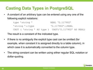 Casting Data Types in PostgreSQL
     • A constant of an arbitrary type can be entered using any one of the
       following explicit notations:
             type ’string ’                          REAL ‘2.117902’
             ’string ’::type           ‘2.117902’::REAL
             CAST ( ’string ’ AS type ) CAST(‘2.117902’ AS REAL)
        The result is a constant of the indicated type.

     • If there is no ambiguity the explicit type cast can be omitted (for
       example, when constant it is assigned directly to a table column), in
       which case it is automatically converted to the column type.

     • The string constant can be written using either regular SQL notation or
       dollar-quoting.



                                        Greenplum Confidential
22
 